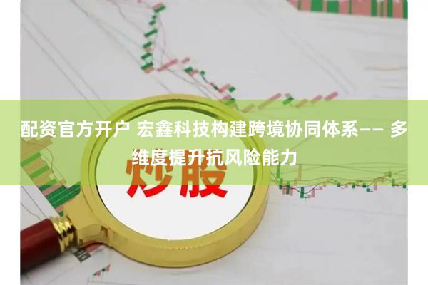 配资官方开户 宏鑫科技构建跨境协同体系—— 多维度提升抗风险能力