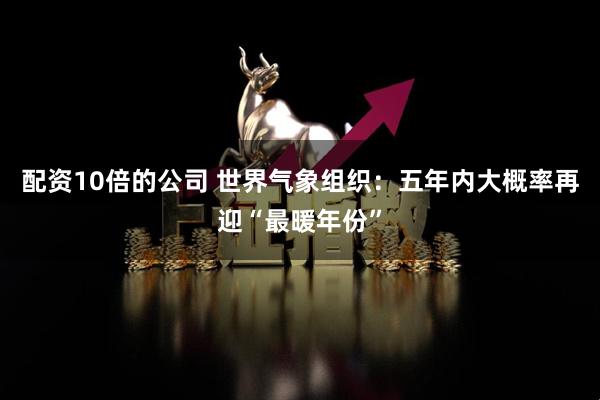 配资10倍的公司 世界气象组织：五年内大概率再迎“最暖年份”