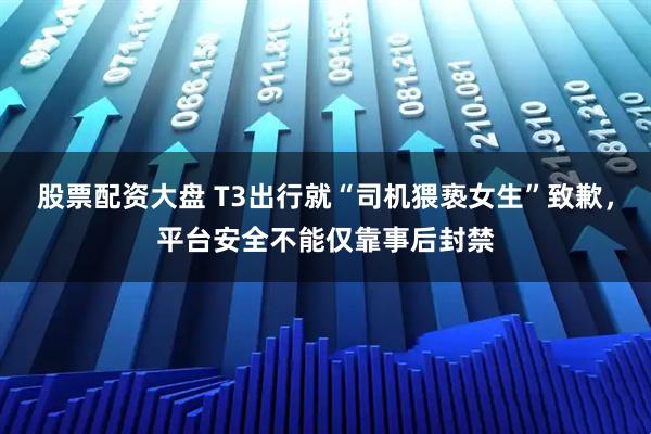 股票配资大盘 T3出行就“司机猥亵女生”致歉，平台安全不能仅靠事后封禁