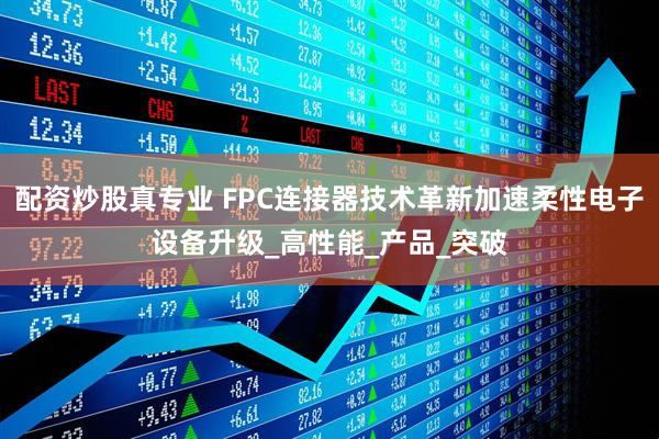 配资炒股真专业 FPC连接器技术革新加速柔性电子设备升级_高性能_产品_突破