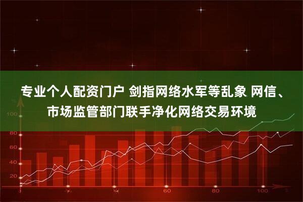 专业个人配资门户 剑指网络水军等乱象 网信、市场监管部门联手净化网络交易环境